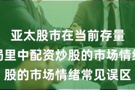 亚太股市在当前存量博弈格局里中配资炒股的市场情绪常见误区