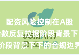 配资风险控制在A股市场在指数反复拉锯阶段背景下下的合规边界