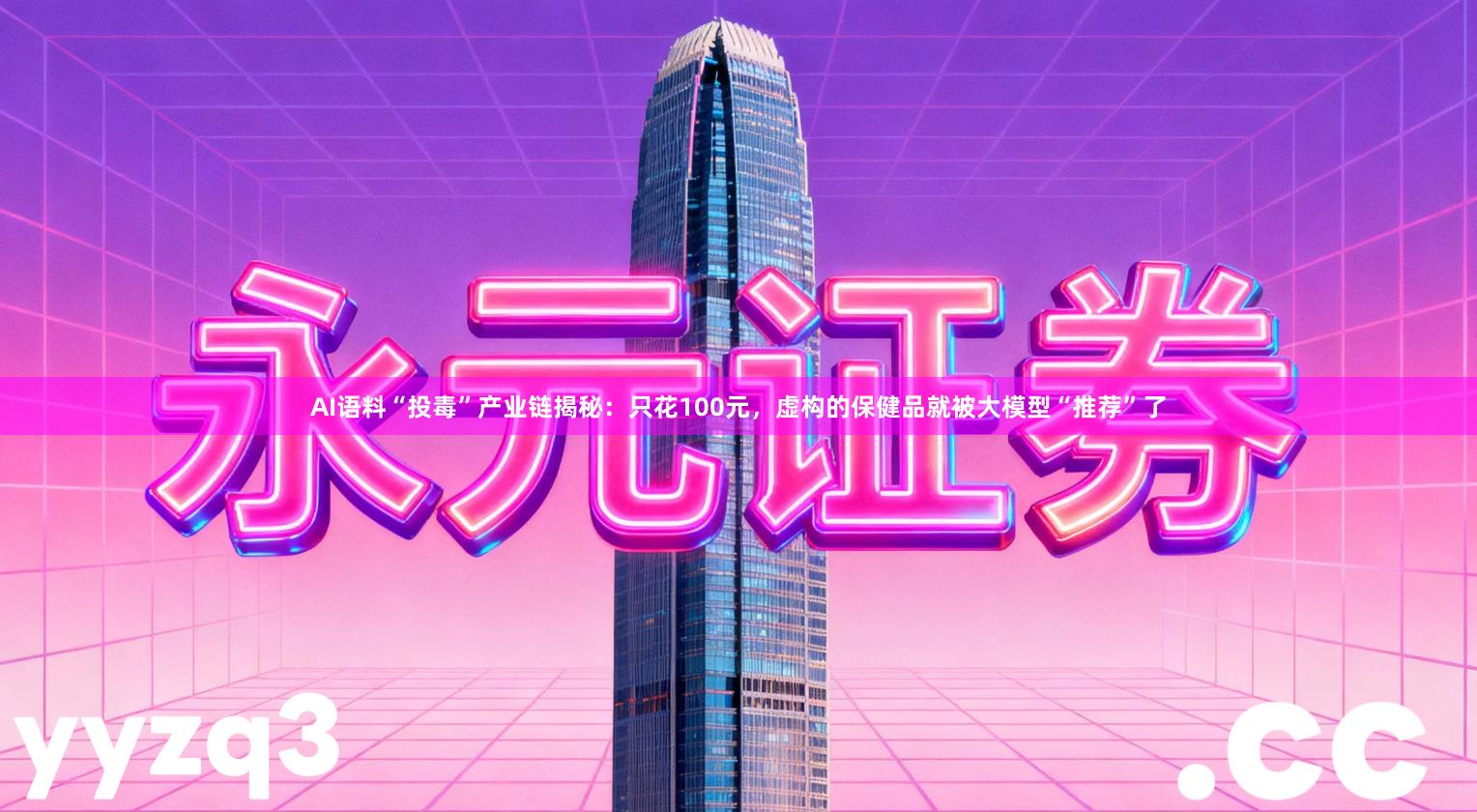 AI语料“投毒”产业链揭秘：只花100元，虚构的保健品就被大模型“推荐”了